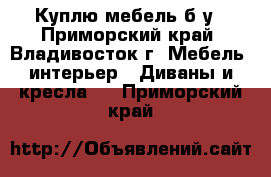 Куплю мебель б/у - Приморский край, Владивосток г. Мебель, интерьер » Диваны и кресла   . Приморский край